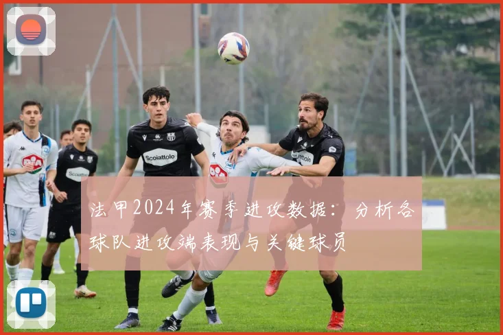 法甲2024年赛季进攻数据：分析各球队进攻端表现与关键球员