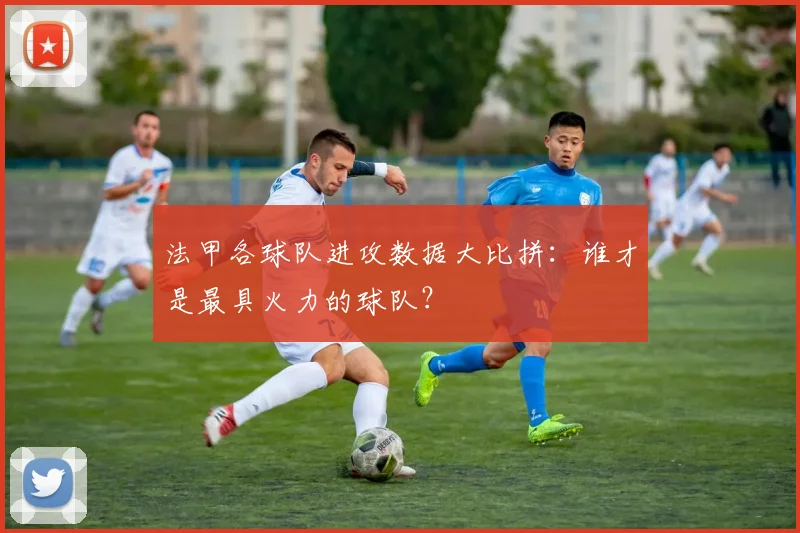 法甲各球队进攻数据大比拼：谁才是最具火力的球队？