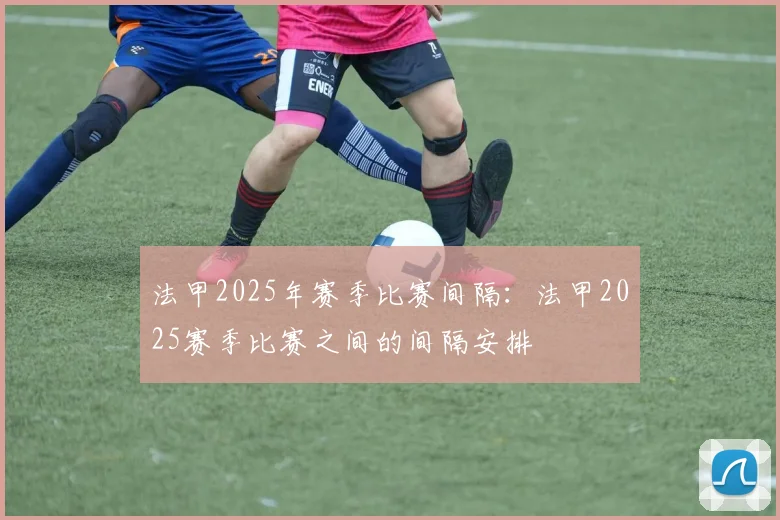 法甲2025年赛季比赛间隔：法甲2025赛季比赛之间的间隔安排