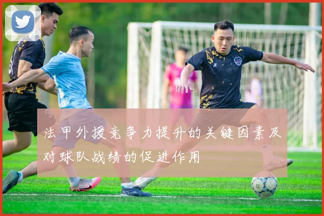法甲外援竞争力提升的关键因素及对球队战绩的促进作用