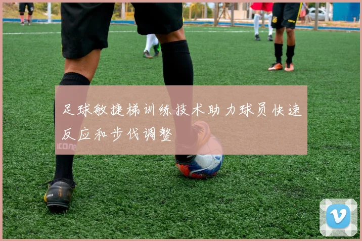 足球敏捷梯训练技术助力球员快速反应和步伐调整